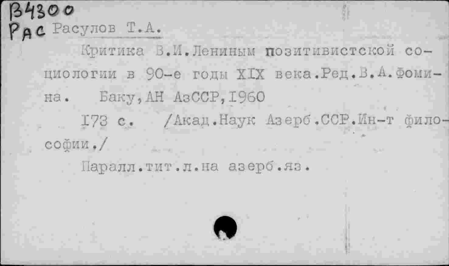 ﻿ус Расулов -Т.А.
Критика В.И.Лениным позитивистской социологии в 90-е годы XIX века.Ред.В.А.Фомина. Баку,АН АзССР,1960
173 с. /Акад.Наук Азерб.ССР.Ин-т фило Софии,/
Паралл.тит.л.на азерб.яз.